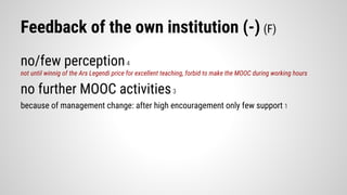 Feedback of the own institution (-) (F)
no/few perception4
not until winnig of the Ars Legendi price for excellent teaching, forbid to make the MOOC during working hours
no further MOOC activities3
because of management change: after high encouragement only few support 1
 