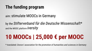 The funding program
aim: stimulate MOOCs in Germany
by the Stifterverband für die Deutsche Wissenschaft*
and the MOOC platform iversity
10 MOOCs | 25,000 € per MOOC
* translated: Donors’ association for the promotion of humanities and sciences in Germany
 