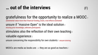 … out of the interviews (F)
gratefulness for the opportunity to realize a MOOC4
sentimental value more than financial funding, brave, viral effects estimated
unsure if "massive Open" is the ideal solution2
missing prior knowledge, unknown participants
stimulates also the reflection of their own teaching 2
valuable eyperience2
unsure concerning the responsibility for own students 1 ensure tutoring
MOOCs are media as books are → they are as good as teachers 1
 