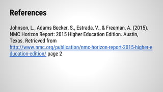 References
Johnson, L., Adams Becker, S., Estrada, V., & Freeman, A. (2015).
NMC Horizon Report: 2015 Higher Education Edition. Austin,
Texas. Retrieved from
http://www.nmc.org/publication/nmc-horizon-report-2015-higher-e
ducation-edition/ page 2
 