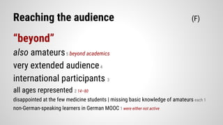 Reaching the audience (F)
“beyond”
also amateurs5 beyond academics
very extended audience4
international participants 3
all ages represented 2 14–80
disappointed at the few medicine students | missing basic knowledge of amateurs each 1
non-German-speaking learners in German MOOC 1 were either not active
 
