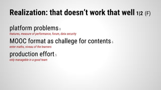 Realization: that doesn’t work that well 1|2 (F)
platform problems8
features, measure of performance, forum, data security
MOOC format as challege for contents6
enter maths, niveau of the learners
production effort5
only manageble in a good team
 
