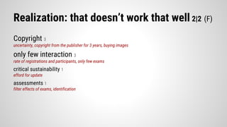 Realization: that doesn’t work that well 2|2 (F)
Copyright 3
uncertainty, copyright from the publisher for 3 years, buying images
only few interaction 3
rate of registrations and participants, only few exams
critical sustainability 1
efford for update
assessments 1
filter effects of exams, identification
 