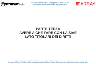 PARTE TERZA
AVERE A CHE FARE CON LA SIAE
-LATO TITOLARI DEI DIRITTI-
Avv. Simone Aliprandi, Ph.D. – Copyright-Italia.it / ...