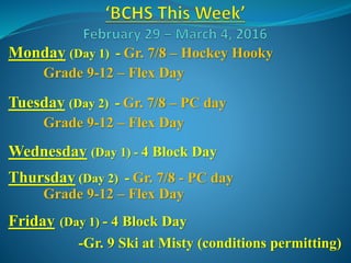 Monday (Day 1) - Gr. 7/8 – Hockey Hooky
Grade 9-12 – Flex Day
Tuesday (Day 2) - Gr. 7/8 – PC day
Grade 9-12 – Flex Day
Wednesday (Day 1) - 4 Block Day
Thursday (Day 2) - Gr. 7/8 - PC day
Grade 9-12 – Flex Day
Friday (Day 1) - 4 Block Day
-Gr. 9 Ski at Misty (conditions permitting)
 