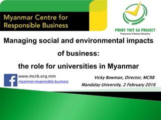 Managing social and environmental impacts
of business:
the role for universities in Myanmar
www.mcrb.org.mm
myanmar.responsible.business
Vicky Bowman, Director, MCRB
Mandalay University, 2 February 2016
 
