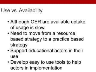 Use vs. Availability
• Although OER are available uptake
of usage is slow
• Need to move from a resource
based strategy to a practice based
strategy
• Support educational actors in their
use
• Develop easy to use tools to help
actors in implementation
 