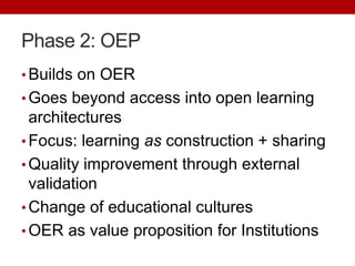 Phase 2: OEP
• Builds on OER
• Goes beyond access into open learning
architectures
• Focus: learning as construction + sharing
• Quality improvement through external
validation
• Change of educational cultures
• OER as value proposition for Institutions
 