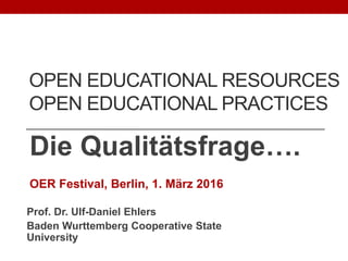 OPEN EDUCATIONAL RESOURCES
OPEN EDUCATIONAL PRACTICES
Die Qualitätsfrage….
OER Festival, Berlin, 1. März 2016
Prof. Dr. Ulf-Daniel Ehlers
Baden Wurttemberg Cooperative State
University
 