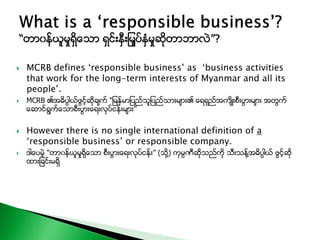 MCRB defines ‘responsible business’ as ‘business activities
that work for the long-term interests of Myanmar and all its
people’.
 MCRB ၏အဓိပၸါယ္ဖြင့္ဆိုခ်က္ “ျမန္မာျပည္သူျပည္သားမ်ား၏ ေရရွည္အက်ိဳးစီးပြားမ်ား အတြက္
ေဆာင္ရြက္ေသာစီးပြားေရးလုပ္ငန္းမ်ား”
 However there is no single international definition of a
‘responsible business’ or responsible company.
 ဒါေပမဲ့ “တာ၀န္ယူမႈရွိေသာ စီးပြားေရးလုပ္ငန္း” (သို႔) ကုမၸဏီဆိုသည္ကို သီးသန္႔အဓိပၸါယ္ ဖြင့္ဆို
ထားျခင္းမရွိ
 