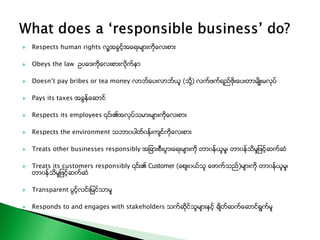  Respects human rights လူ႔အခြင့္အေရးမ်ားကိုေလးစား
 Obeys the law ဥပေဒကိုေလးစားလိုက္နာ
 Doesn’t pay bribes or tea money လာဘ္ေပးလာဘ္ယူ (သို႔) လက္ဖက္ရည္ဖိုးေပးတာမ်ိဳးမလုပ္
 Pays its taxes အခြန္ေဆာင္
 Respects its employees ၎၏အလုပ္သမားမ်ားကိုေလးစား
 Respects the environment သဘာ၀ပါတ္၀န္းက်င္ကိုေလးစား
 Treats other businesses responsibly အျခားစီးပြားေရးမ်ားကို တာ၀န္ယူမႈ၊ တာ၀န္သိမႈျဖင့္ဆက္ဆံ
 Treats its customers responsibly ၎၏ Customer (ေစ်း၀ယ္သူ ေဖာက္သည္)မ်ားကို တာ၀န္ယူမႈ၊
တာ၀န္သိမႈျဖင့္ဆက္ဆံ
 Transparent ပြင့္လင္းျမင္သာမႈ
 Responds to and engages with stakeholders သက္ဆိုင္သူမ်ားႏွင့္ ခ်ိတ္ဆက္ေဆာင္ရြက္မႈ
 