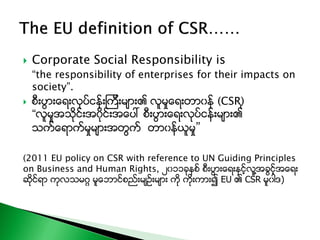  Corporate Social Responsibility is
“the responsibility of enterprises for their impacts on
society”.
 စီးပြားေရးလုပ္ငန္းၾကီးမ်ား၏ လူမႈေရးတာ၀န္ (CSR)ု
“လူမႈအသိုင္းအ၀ိုင္းအေပၚ စီးပြားေရးလုပ္ငန္းမ်ား၏
သက္ေရာက္မႈမ်ားအတြက္ တာ၀န္ယူမႈ”
(2011 EU policy on CSR with reference to UN Guiding Principles
on Business and Human Rights, ၂၀၁၁ခုႏွစ္ စီးပြားေရးႏွင့္လူ႔အခြင့္အေရး
ဆိုင္ရာ ကုလသမဂၢ မူေဘာင္စည္းမ်ဥ္းမ်ား ကို ကိုးကား၍ EU ၏ CSR မူ၀ါဒ)
 