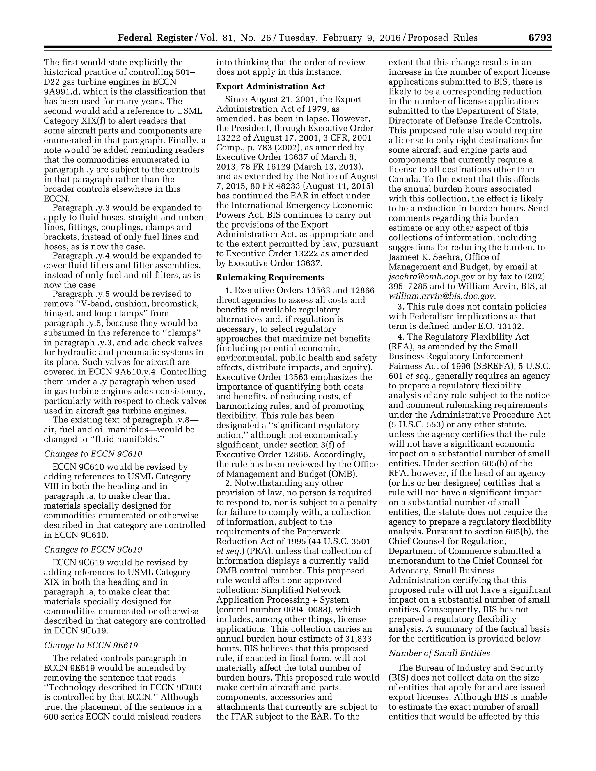 6793Federal Register / Vol. 81, No. 26 / Tuesday, February 9, 2016 / Proposed Rules
The first would state explicitly the
historical practice of controlling 501–
D22 gas turbine engines in ECCN
9A991.d, which is the classification that
has been used for many years. The
second would add a reference to USML
Category XIX(f) to alert readers that
some aircraft parts and components are
enumerated in that paragraph. Finally, a
note would be added reminding readers
that the commodities enumerated in
paragraph .y are subject to the controls
in that paragraph rather than the
broader controls elsewhere in this
ECCN.
Paragraph .y.3 would be expanded to
apply to fluid hoses, straight and unbent
lines, fittings, couplings, clamps and
brackets, instead of only fuel lines and
hoses, as is now the case.
Paragraph .y.4 would be expanded to
cover fluid filters and filter assemblies,
instead of only fuel and oil filters, as is
now the case.
Paragraph .y.5 would be revised to
remove ‘‘V-band, cushion, broomstick,
hinged, and loop clamps’’ from
paragraph .y.5, because they would be
subsumed in the reference to ‘‘clamps’’
in paragraph .y.3, and add check valves
for hydraulic and pneumatic systems in
its place. Such valves for aircraft are
covered in ECCN 9A610.y.4. Controlling
them under a .y paragraph when used
in gas turbine engines adds consistency,
particularly with respect to check valves
used in aircraft gas turbine engines.
The existing text of paragraph .y.8—
air, fuel and oil manifolds—would be
changed to ‘‘fluid manifolds.’’
Changes to ECCN 9C610
ECCN 9C610 would be revised by
adding references to USML Category
VIII in both the heading and in
paragraph .a, to make clear that
materials specially designed for
commodities enumerated or otherwise
described in that category are controlled
in ECCN 9C610.
Changes to ECCN 9C619
ECCN 9C619 would be revised by
adding references to USML Category
XIX in both the heading and in
paragraph .a, to make clear that
materials specially designed for
commodities enumerated or otherwise
described in that category are controlled
in ECCN 9C619.
Change to ECCN 9E619
The related controls paragraph in
ECCN 9E619 would be amended by
removing the sentence that reads
‘‘Technology described in ECCN 9E003
is controlled by that ECCN.’’ Although
true, the placement of the sentence in a
600 series ECCN could mislead readers
into thinking that the order of review
does not apply in this instance.
Export Administration Act
Since August 21, 2001, the Export
Administration Act of 1979, as
amended, has been in lapse. However,
the President, through Executive Order
13222 of August 17, 2001, 3 CFR, 2001
Comp., p. 783 (2002), as amended by
Executive Order 13637 of March 8,
2013, 78 FR 16129 (March 13, 2013),
and as extended by the Notice of August
7, 2015, 80 FR 48233 (August 11, 2015)
has continued the EAR in effect under
the International Emergency Economic
Powers Act. BIS continues to carry out
the provisions of the Export
Administration Act, as appropriate and
to the extent permitted by law, pursuant
to Executive Order 13222 as amended
by Executive Order 13637.
Rulemaking Requirements
1. Executive Orders 13563 and 12866
direct agencies to assess all costs and
benefits of available regulatory
alternatives and, if regulation is
necessary, to select regulatory
approaches that maximize net benefits
(including potential economic,
environmental, public health and safety
effects, distribute impacts, and equity).
Executive Order 13563 emphasizes the
importance of quantifying both costs
and benefits, of reducing costs, of
harmonizing rules, and of promoting
flexibility. This rule has been
designated a ‘‘significant regulatory
action,’’ although not economically
significant, under section 3(f) of
Executive Order 12866. Accordingly,
the rule has been reviewed by the Office
of Management and Budget (OMB).
2. Notwithstanding any other
provision of law, no person is required
to respond to, nor is subject to a penalty
for failure to comply with, a collection
of information, subject to the
requirements of the Paperwork
Reduction Act of 1995 (44 U.S.C. 3501
et seq.) (PRA), unless that collection of
information displays a currently valid
OMB control number. This proposed
rule would affect one approved
collection: Simplified Network
Application Processing + System
(control number 0694–0088), which
includes, among other things, license
applications. This collection carries an
annual burden hour estimate of 31,833
hours. BIS believes that this proposed
rule, if enacted in final form, will not
materially affect the total number of
burden hours. This proposed rule would
make certain aircraft and parts,
components, accessories and
attachments that currently are subject to
the ITAR subject to the EAR. To the
extent that this change results in an
increase in the number of export license
applications submitted to BIS, there is
likely to be a corresponding reduction
in the number of license applications
submitted to the Department of State,
Directorate of Defense Trade Controls.
This proposed rule also would require
a license to only eight destinations for
some aircraft and engine parts and
components that currently require a
license to all destinations other than
Canada. To the extent that this affects
the annual burden hours associated
with this collection, the effect is likely
to be a reduction in burden hours. Send
comments regarding this burden
estimate or any other aspect of this
collections of information, including
suggestions for reducing the burden, to
Jasmeet K. Seehra, Office of
Management and Budget, by email at
jseehra@omb.eop.gov or by fax to (202)
395–7285 and to William Arvin, BIS, at
william.arvin@bis.doc.gov.
3. This rule does not contain policies
with Federalism implications as that
term is defined under E.O. 13132.
4. The Regulatory Flexibility Act
(RFA), as amended by the Small
Business Regulatory Enforcement
Fairness Act of 1996 (SBREFA), 5 U.S.C.
601 et seq., generally requires an agency
to prepare a regulatory flexibility
analysis of any rule subject to the notice
and comment rulemaking requirements
under the Administrative Procedure Act
(5 U.S.C. 553) or any other statute,
unless the agency certifies that the rule
will not have a significant economic
impact on a substantial number of small
entities. Under section 605(b) of the
RFA, however, if the head of an agency
(or his or her designee) certifies that a
rule will not have a significant impact
on a substantial number of small
entities, the statute does not require the
agency to prepare a regulatory flexibility
analysis. Pursuant to section 605(b), the
Chief Counsel for Regulation,
Department of Commerce submitted a
memorandum to the Chief Counsel for
Advocacy, Small Business
Administration certifying that this
proposed rule will not have a significant
impact on a substantial number of small
entities. Consequently, BIS has not
prepared a regulatory flexibility
analysis. A summary of the factual basis
for the certification is provided below.
Number of Small Entities
The Bureau of Industry and Security
(BIS) does not collect data on the size
of entities that apply for and are issued
export licenses. Although BIS is unable
to estimate the exact number of small
entities that would be affected by this
VerDate Sep<11>2014 17:10 Feb 08, 2016 Jkt 238001 PO 00000 Frm 00003 Fmt 4702 Sfmt 4702 E:FRFM09FEP1.SGM 09FEP1
mstockstillonDSK4VPTVN1PRODwithPROPOSALS
 