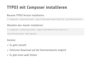 TYPO3 mit Composer installieren
Neueste TYPO3 Version installieren:
Aktuellen dev-master installieren:
Vorteile:
✓ Es geht schnell!
✓ Extension Download auf der Kommandozeile möglich
✓ Es gibt einen web/ Ordner
$ composer create-project typo3/cms-base-distribution ZielVerzeichnis
$ composer create-project typo3/cms-base-distribution 
ZielVerzeichnis dev-master
 