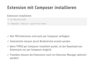 Extension mit Composer installieren
Extension installieren:
✓ Alle TER Extensions sind auch per Composer verfügbar
✓ Unterstriche müssen durch Bindestriche ersetzt werden
✓ Wenn TYPO3 per Composer installiert wurde, ist der Download von
Extensions nur per Composer möglich
✓ Trotzdem müssen die Extensions noch im Extension Manager aktiviert
werden!
$ cd MeinProjekt
$ composer require typo3-ter/news
 