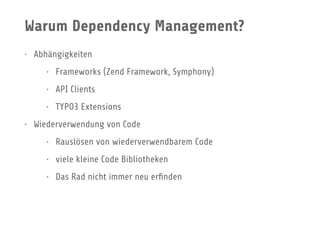 Warum Dependency Management?
• Abhängigkeiten
• Frameworks (Zend Framework, Symphony)
• API Clients
• TYPO3 Extensions
• Wiederverwendung von Code
• Rauslösen von wiederverwendbarem Code
• viele kleine Code Bibliotheken
• Das Rad nicht immer neu erﬁnden
 