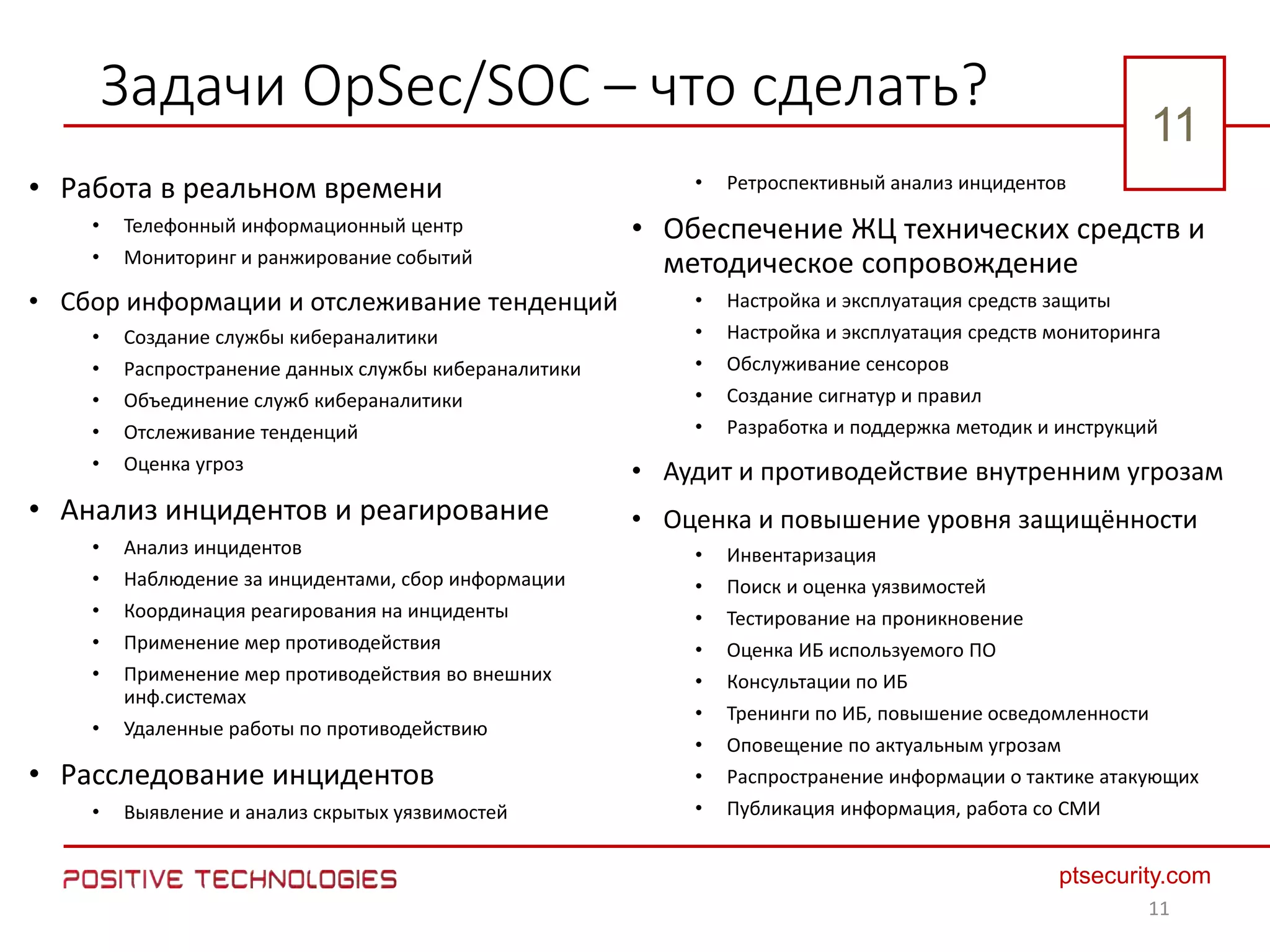1111
ptsecurity.com
11
Задачи OpSec/SOC – что сделать?
• Работа в реальном времени
• Телефонный информационный центр
• Мониторинг и ранжирование событий
• Сбор информации и отслеживание тенденций
• Создание службы кибераналитики
• Распространение данных службы кибераналитики
• Объединение служб кибераналитики
• Отслеживание тенденций
• Оценка угроз
• Анализ инцидентов и реагирование
• Анализ инцидентов
• Наблюдение за инцидентами, сбор информации
• Координация реагирования на инциденты
• Применение мер противодействия
• Применение мер противодействия во внешних
инф.системах
• Удаленные работы по противодействию
• Расследование инцидентов
• Выявление и анализ скрытых уязвимостей
• Ретроспективный анализ инцидентов
• Обеспечение ЖЦ технических средств и
методическое сопровождение
• Настройка и эксплуатация средств защиты
• Настройка и эксплуатация средств мониторинга
• Обслуживание сенсоров
• Создание сигнатур и правил
• Разработка и поддержка методик и инструкций
• Аудит и противодействие внутренним угрозам
• Оценка и повышение уровня защищённости
• Инвентаризация
• Поиск и оценка уязвимостей
• Тестирование на проникновение
• Оценка ИБ используемого ПО
• Консультации по ИБ
• Тренинги по ИБ, повышение осведомленности
• Оповещение по актуальным угрозам
• Распространение информации о тактике атакующих
• Публикация информация, работа со СМИ
11
 