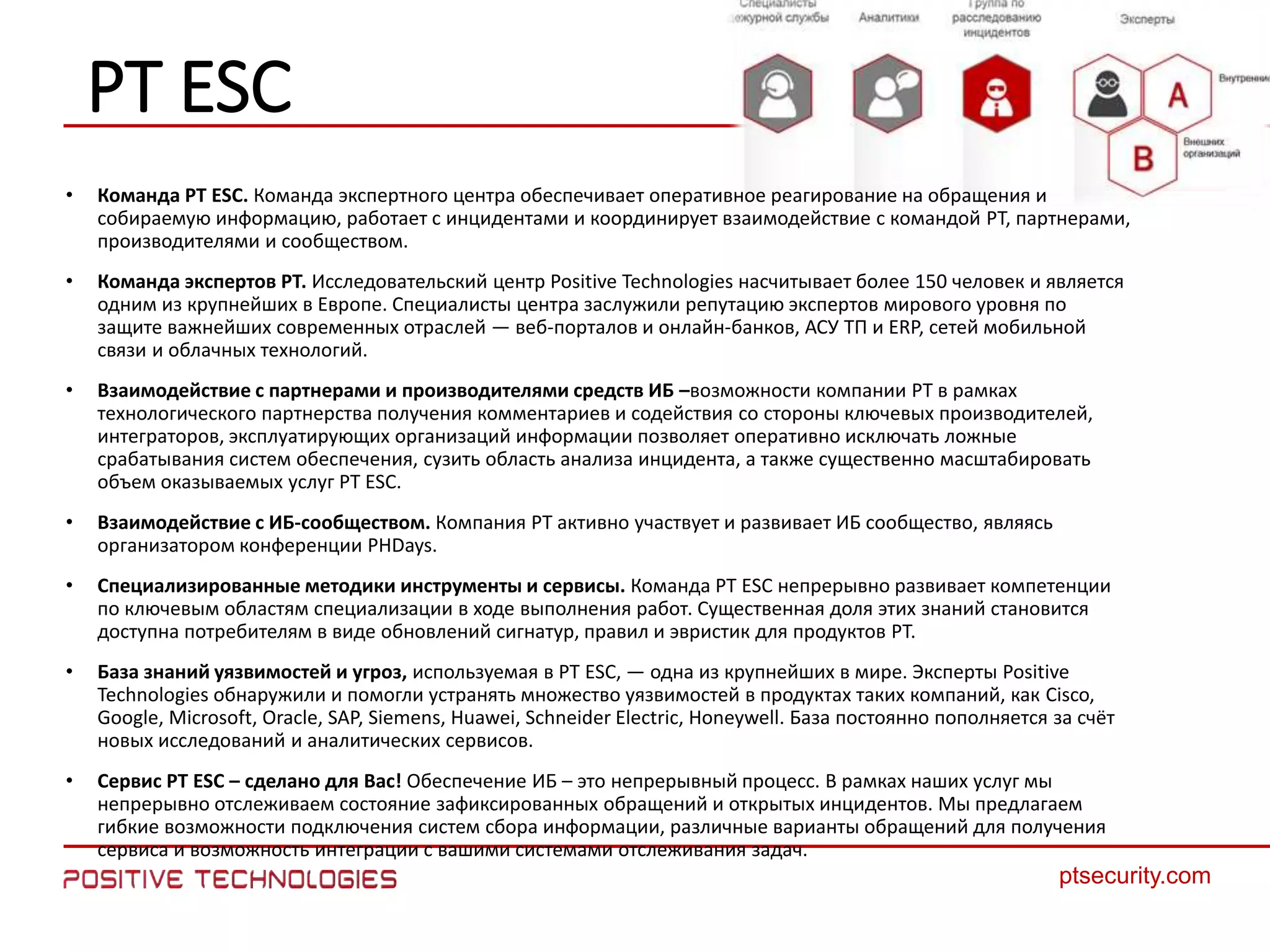2222
ptsecurity.com
22
PT ESC
• Команда PT ESC. Команда экспертного центра обеспечивает оперативное реагирование на обращения и
собираемую информацию, работает с инцидентами и координирует взаимодействие с командой PT, партнерами,
производителями и сообществом.
• Команда экспертов PT. Исследовательский центр Positive Technologies насчитывает более 150 человек и является
одним из крупнейших в Европе. Специалисты центра заслужили репутацию экспертов мирового уровня по
защите важнейших современных отраслей — веб-порталов и онлайн-банков, АСУ ТП и ERP, сетей мобильной
связи и облачных технологий.
• Взаимодействие с партнерами и производителями средств ИБ –возможности компании PT в рамках
технологического партнерства получения комментариев и содействия со стороны ключевых производителей,
интеграторов, эксплуатирующих организаций информации позволяет оперативно исключать ложные
срабатывания систем обеспечения, сузить область анализа инцидента, а также существенно масштабировать
объем оказываемых услуг PT ESC.
• Взаимодействие с ИБ-сообществом. Компания PT активно участвует и развивает ИБ сообщество, являясь
организатором конференции PHDays.
• Специализированные методики инструменты и сервисы. Команда PT ESC непрерывно развивает компетенции
по ключевым областям специализации в ходе выполнения работ. Существенная доля этих знаний становится
доступна потребителям в виде обновлений сигнатур, правил и эвристик для продуктов PT.
• База знаний уязвимостей и угроз, используемая в PT ESC, — одна из крупнейших в мире. Эксперты Positive
Technologies обнаружили и помогли устранять множество уязвимостей в продуктах таких компаний, как Cisco,
Google, Microsoft, Oracle, SAP, Siemens, Huawei, Schneider Electric, Honeywell. База постоянно пополняется за счёт
новых исследований и аналитических сервисов.
• Сервис PT ESC – сделано для Вас! Обеспечение ИБ – это непрерывный процесс. В рамках наших услуг мы
непрерывно отслеживаем состояние зафиксированных обращений и открытых инцидентов. Мы предлагаем
гибкие возможности подключения систем сбора информации, различные варианты обращений для получения
сервиса и возможность интеграции с вашими системами отслеживания задач.
 