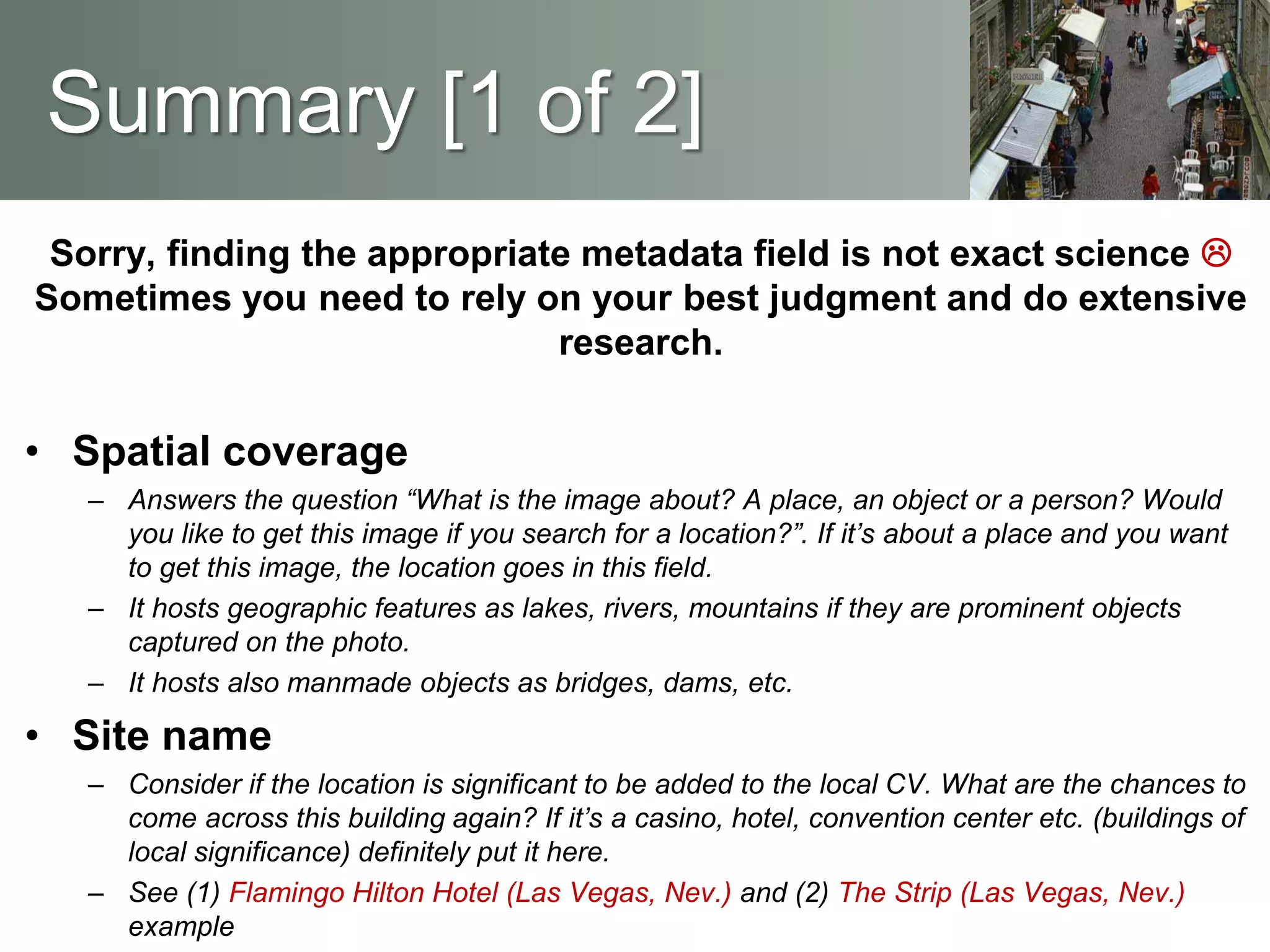 Sorry, finding the appropriate metadata field is not exact science 
Sometimes you need to rely on your best judgment and do extensive
research.
• Spatial coverage
– Answers the question “What is the image about? A place, an object or a person? Would
you like to get this image if you search for a location?”. If it’s about a place and you want
to get this image, the location goes in this field.
– It hosts geographic features as lakes, rivers, mountains if they are prominent objects
captured on the photo.
– It hosts also manmade objects as bridges, dams, etc.
• Site name
– Consider if the location is significant to be added to the local CV. What are the chances to
come across this building again? If it’s a casino, hotel, convention center etc. (buildings of
local significance) definitely put it here.
– See (1) Flamingo Hilton Hotel (Las Vegas, Nev.) and (2) The Strip (Las Vegas, Nev.)
example
Summary [1 of 2]
 