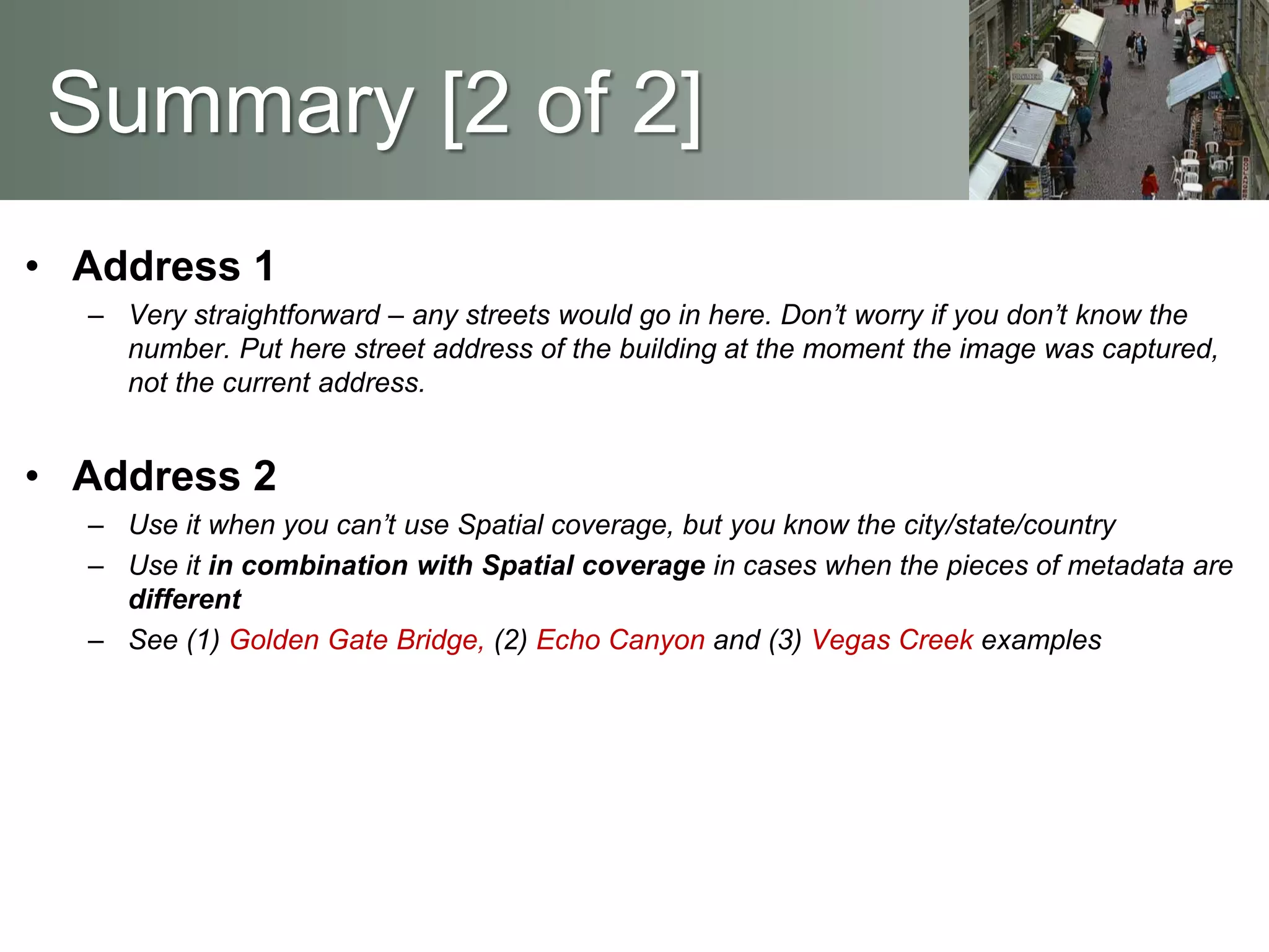 Summary [2 of 2]
• Address 1
– Very straightforward – any streets would go in here. Don’t worry if you don’t know the
number. Put here street address of the building at the moment the image was captured,
not the current address.
• Address 2
– Use it when you can’t use Spatial coverage, but you know the city/state/country
– Use it in combination with Spatial coverage in cases when the pieces of metadata are
different
– See (1) Golden Gate Bridge, (2) Echo Canyon and (3) Vegas Creek examples
 