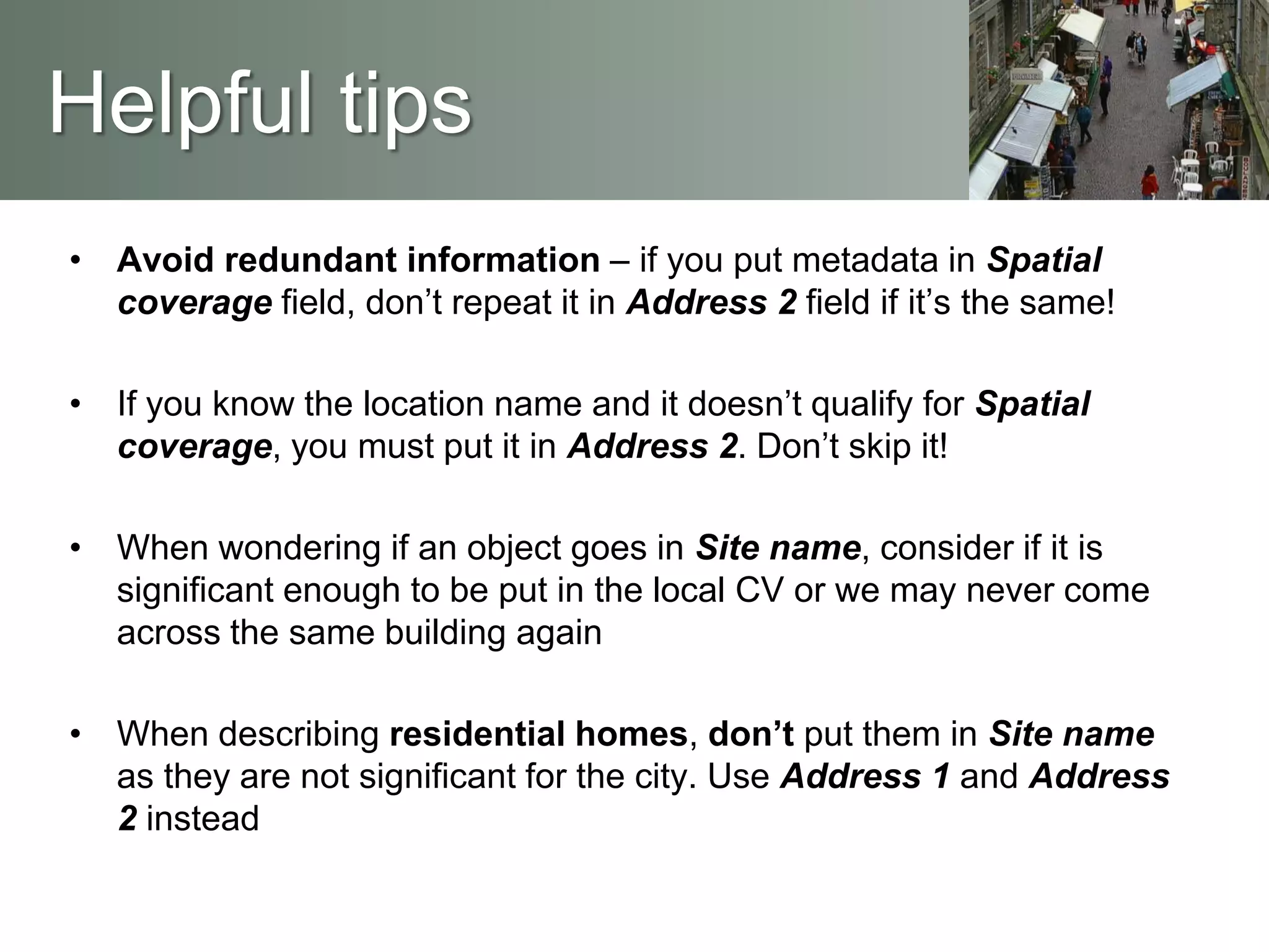 Helpful tips
• Avoid redundant information – if you put metadata in Spatial
coverage field, don’t repeat it in Address 2 field if it’s the same!
• If you know the location name and it doesn’t qualify for Spatial
coverage, you must put it in Address 2. Don’t skip it!
• When wondering if an object goes in Site name, consider if it is
significant enough to be put in the local CV or we may never come
across the same building again
• When describing residential homes, don’t put them in Site name
as they are not significant for the city. Use Address 1 and Address
2 instead
 