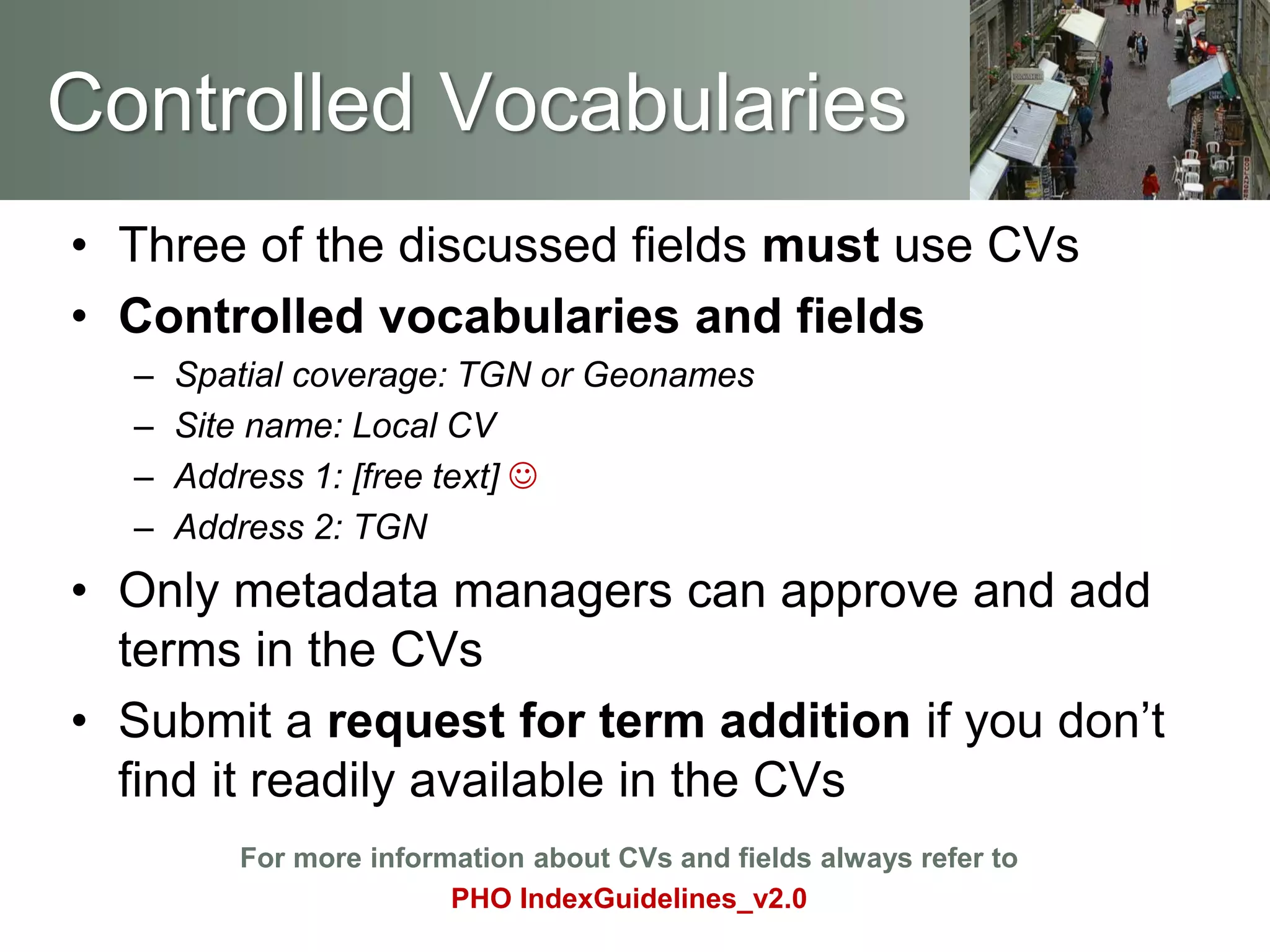 • Three of the discussed fields must use CVs
• Controlled vocabularies and fields
– Spatial coverage: TGN or Geonames
– Site name: Local CV
– Address 1: [free text] 
– Address 2: TGN
• Only metadata managers can approve and add
terms in the CVs
• Submit a request for term addition if you don’t
find it readily available in the CVs
For more information about CVs and fields always refer to
PHO IndexGuidelines_v2.0
Controlled Vocabularies
 