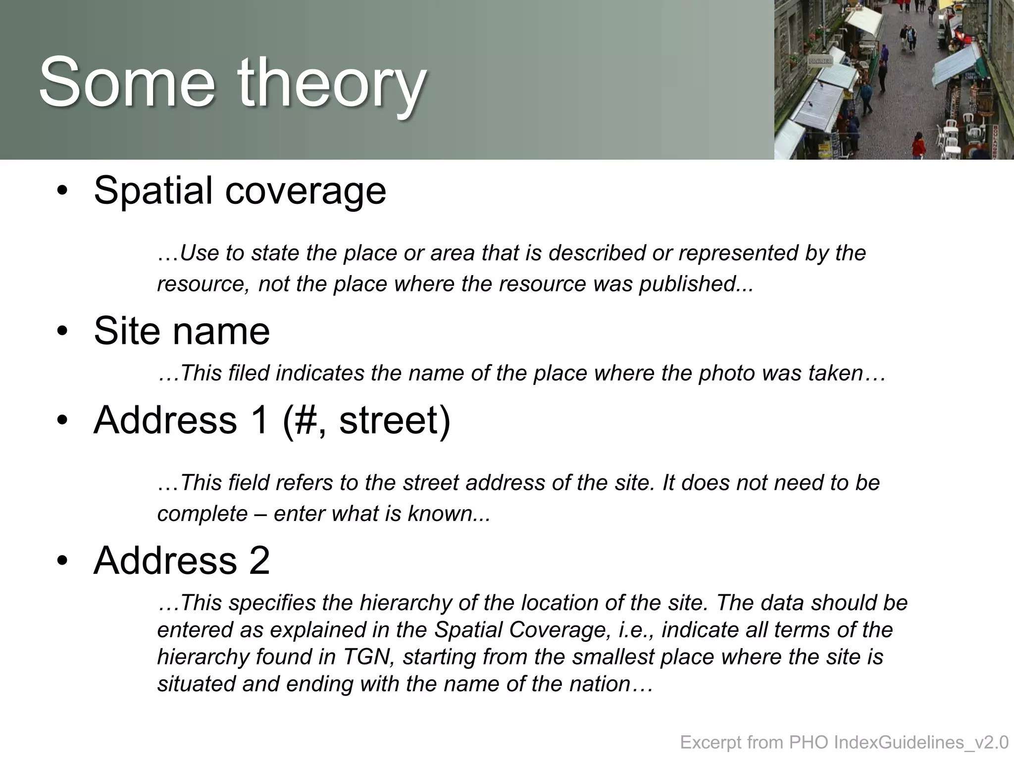 • Spatial coverage
…Use to state the place or area that is described or represented by the
resource, not the place where the resource was published...
• Site name
…This filed indicates the name of the place where the photo was taken…
• Address 1 (#, street)
…This field refers to the street address of the site. It does not need to be
complete – enter what is known...
• Address 2
…This specifies the hierarchy of the location of the site. The data should be
entered as explained in the Spatial Coverage, i.e., indicate all terms of the
hierarchy found in TGN, starting from the smallest place where the site is
situated and ending with the name of the nation…
Some theory
Excerpt from PHO IndexGuidelines_v2.0
 