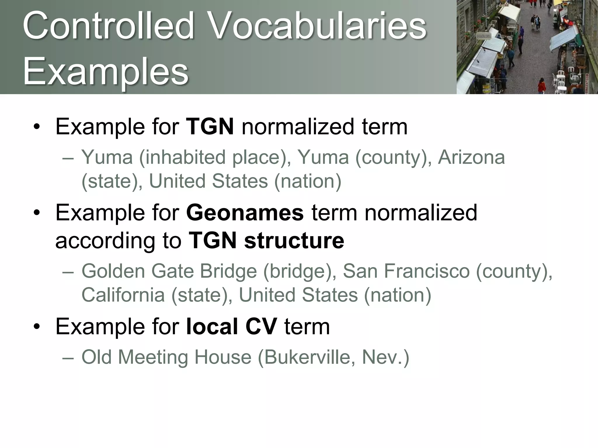 • Example for TGN normalized term
– Yuma (inhabited place), Yuma (county), Arizona
(state), United States (nation)
• Example for Geonames term normalized
according to TGN structure
– Golden Gate Bridge (bridge), San Francisco (county),
California (state), United States (nation)
• Example for local CV term
– Old Meeting House (Bukerville, Nev.)
Controlled Vocabularies
Examples
 