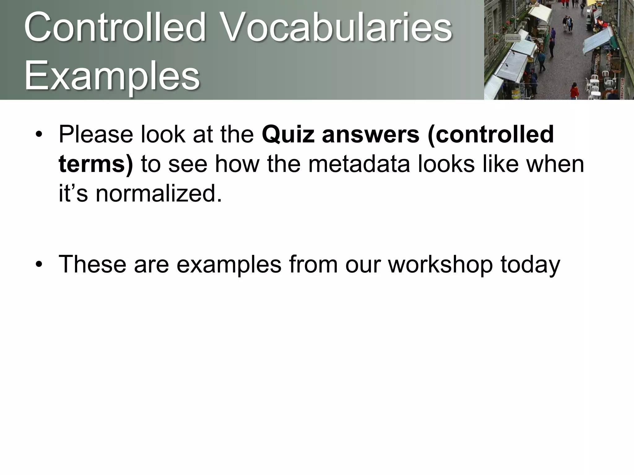 • Please look at the Quiz answers (controlled
terms) to see how the metadata looks like when
it’s normalized.
• These are examples from our workshop today
Controlled Vocabularies
Examples
 