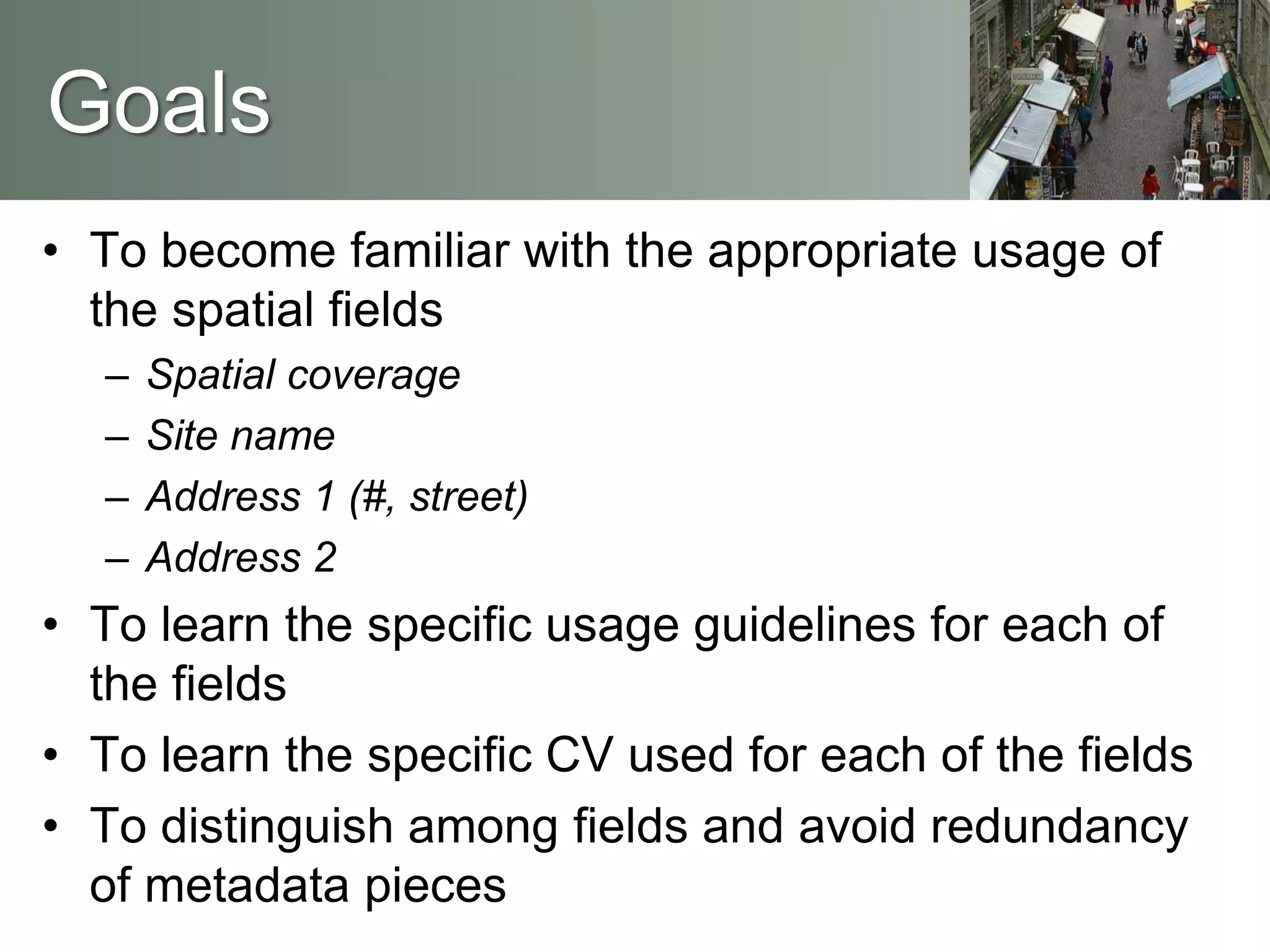 Goals
• To become familiar with the appropriate usage of
the spatial fields
– Spatial coverage
– Site name
– Address 1 (#, street)
– Address 2
• To learn the specific usage guidelines for each of
the fields
• To learn the specific CV used for each of the fields
• To distinguish among fields and avoid redundancy
of metadata pieces
 