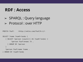RDF : Access
➢ SPARQL : Query language
➢ Protocol : over HTTP
PREFIX foaf: <http://xmlns.com/foaf/0.1/>
SELECT ?name ?numFriends {
{ SELECT ?person (count(*) AS ?numFriends) {
?person foaf:knows ?X .
} GROUP BY ?person
}
?person foaf:name ?name .
} ORDER BY ?numFriends
 