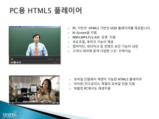  PC 기반의 HTML5 기반의 VOD 플레이어를 제공합니다.
 N-Screen을 지원
 WMV,MP4,FLV,AVI 포맷 지원
 속도조절, 북마크 기능이 제공
 캡처차단, 워터마크 등 컨텐츠 보안 기능이 내장
 고객사 테마에 맞게 다양한 스킨 선택가능
 모바일 단말에서 재생이 가능한 HTML5 플레이어
 아이폰/안드로이드 계열의 모바일 단말 지원
 테블릿 PC에서도 재생지원
 