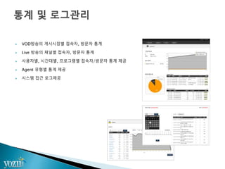  VOD방송의 게시시점별 접속자, 방문자 통계
 Live 방송의 채널별 접속자, 방문자 통계
 사용자별, 시간대별, 프로그램별 접속자/방문자 통계 제공
 Agent 유형별 통계 제공
 시스템 접근 로그제공
 