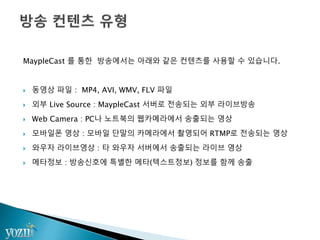 MaypleCast 를 통한 방송에서는 아래와 같은 컨텐츠를 사용할 수 있습니다.
 동영상 파일 : MP4, AVI, WMV, FLV 파일
 외부 Live Source : MaypleCast 서버로 전송되는 외부 라이브방송
 Web Camera : PC나 노트북의 웹카메라에서 송출되는 영상
 모바일폰 영상 : 모바일 단말의 카메라에서 촬영되어 RTMP로 전송되는 영상
 와우자 라이브영상 : 타 와우자 서버에서 송출되는 라이브 영상
 메타정보 : 방송신호에 특별한 메타(텍스트정보) 정보를 함께 송출
 