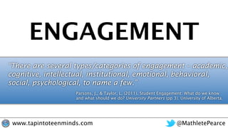 @MathletePearcewww.tapintoteenminds.com
ENGAGEMENT
“There are several types/categories of engagement – academic,
cognitive, intellectual, institutional, emotional, behavioral,
social, psychological, to name a few.”
Parsons, J., & Taylor, L. (2011). Student Engagement: What do we know
and what should we do? University Partners (pp 3). University of Alberta.
 