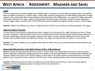 ASSESSMENT:
AQIM
A French special forces operation targeted senior AQIM leaders in response to a recent uptick in militant activity. The operation
killed two AQIM commanders in Timbuktu region, northern Mali, while the spokesperson for AQIM affiliate al Murabitoun evaded
capture in Gao, northeastern Mali. French operations frequently target senior AQIM leaders, who oppose the Malian peace deal
and Western influence in the region. Algeria, a key advocate of the peace deal, conducted a number of routine operations in
northern Algeria, likely in reaction to the 18 FEB ISIS-linked attack that killed three Algerian soldiers in Bouira, northern Algeria.
Outlook: AQIM and its affiliates will continue to oppose Western influence by recruiting and conducting attacks in the region.
Uqba Ibn Nafa’a (Tunisia)
Tunisian security forces killed four suspected terrorists in clashes in the mountains of Ain Jeffal, Sidi Bouzid province, Tunisia.
The area is typically an Uqba Ibn Nafa’a enclave, but it is unlikely that any terrorist group will take credit for losses attributed to
the clash. Additionally, a terrorist food supplier captured in Kef, western Tunisia, reported infighting within terror groups split
between ISIS and AQIM loyalties that killed three militants. This aligns with Uqba Ibn Nafa’a’s silence in recent months.
Outlook: If confirmed, infighting and competition within Uqba Ibn Nafa’a may lead to increased clashes between militants and
security forces.
Associated Movements in the Sahel (Ansar al Din, al Murabitoun)
Militants targeted international and local security forces in northern Mali using simpler attacks than seen in previous weeks.
Militants detonated multiple IEDs targeting security force vehicles in Gao and Kidal Regions of northeastern Mali. Militants also
attacked a Malian army post in Lere, Timbuktu Region, northern Mali. A UN soldier shot his commanding officer and another
soldier during a dispute over living conditions at the UN camp in Kidal, signifying growing unrest among some peacekeepers.
Outlook: AQIM-linked groups will continue to target local and international security forces in order to dissuade regional
participation in the peacekeeping mission and to expand their area of operations.
10
MAGHREB AND SAHELWEST AFRICA
 