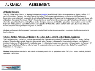ASSESSMENT:
al Qaeda Network
The U.S. Office of the Director of National Intelligence released an additional 113 documents recovered during the May 2011
raid in Abbottabad, Pakistan, that killed Osama bin Laden. The letters show that Osama bin Laden and al Qaeda senior
leadership remained actively engaged in directing local affiliates and providing general strategic guidance. Correspondence with
al Qaeda in the Arabian Peninsula (AQAP) shows attention to local Yemeni dynamics, and AQAP’s late leader briefed on areas
where the group has influence, noting Abyan as the strongest presence, and that the group kept tribal relations secret in order
to prevent military actions against tribes that have supported it. Most of the letters are from 2008-2011, but reveal al Qaeda
leaders’ decision-making and sensitivity to U.S. policies.
Outlook: Al Qaeda-linked groups will continue to conduct their local and regional military campaigns, building strength and
local resilience.
Tehrik-e-Taliban Pakistan, al Qaeda in the Indian Subcontinent, and al Qaeda Associates
The Pakistani military carried out multiple operations in the Federally Administered Tribal Areas (FATA), as it enters the final
phase of Operation Zarb-e-Azb. Operation Zarb-e-Azb is the Pakistani military’s effort to eradicate militancy from Pakistan’s
troubled tribal areas. The Pakistani Army killed at least 19 militants during a ground operation in Shawal Valley, on February 27.
Separately, the Pakistani Air Force killed at least 15 suspected militants during air strikes in the Datta Khel area of North
Waziristan, on February 27.
Outlook: Pakistani security forces will sustain increased ground and air operations in the FATA, as it enters the final phase of
Operation Zarb-e-Azb.
3
AL QAEDA
 