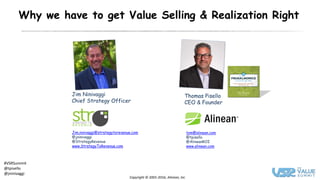 Copyright © 2001-2016, Alinean, Inc
#VSRSummit
@tpisello
@jninivaggi
Why we have to get Value Selling & Realization Right
Thomas Pisello
CEO & Founder
tom@alinean.com
@tpisello
@AlineanROI
www.alinean.com
Jim Ninivaggi
Chief Strategy Officer
Jim.ninivaggi@strategytorevenue.com
@jninivaggi
@StrategyRevenue
www.StrategyToRevenue.com
 