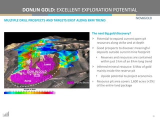 MULTIPLE DRILL PROSPECTS AND TARGETS EXIST ALONG 8KM TREND
DONLIN GOLD: EXCELLENT EXPLORATION POTENTIAL
10
The next big gold discovery?
> Potential to expand current open-pit
resources along strike and at depth
> Good prospects to discover meaningful
deposits outside current mine footprint
• Reserves and resources are contained
within just 3 km of an 8 km long trend
> Inferred mineral resource: 6 Moz of gold
mainly inside the reserve pit
• Upside potential to project economics
> Resource pit area covers 1,600 acres (<2%)
of the entire land package
 