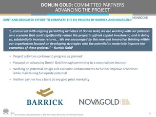 JOINT AND DEDICATED EFFORT TO COMPLETE THE EIS PROCESS BY BARRICK AND NOVAGOLD
DONLIN GOLD: COMMITTED PARTNERS
ADVANCING THE PROJECT
> Project activities continue to progress as planned
> Focused on advancing Donlin Gold through permitting to a construction decision
> Working on potential design and execution enhancements to further improve economics
while maintaining full upside potential
> Neither partner has a build at any gold price mentality
“...concurrent with ongoing permitting activities at Donlin Gold, we are working with our partners
on a scenario that could significantly reduce the project's upfront capital investment, and in doing
so, substantially increase returns... We are encouraged by this new and innovative thinking within
our organization focused on developing strategies with the potential to materially improve the
economics of these projects.” – Barrick Gold1
13Notes:
1) Barrick Gold press release dated February 17, 2016 “Barrick Reports 2015 Full Year and Fourth Quarter Results.”
 