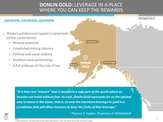 LOCATION, LOCATION, LOCATION
DONLIN GOLD: LEVERAGE IN A PLACE
WHERE YOU CAN KEEP THE REWARDS
> Alaska’s jurisdictional appeal is comprised
of five cornerstones:
• Mineral potential
• Established mining industry
• Political and social stability
• Excellent local partnerships
• A full embrace of the rule of law
14
“It is that rare “unicorn” that is located in a safe part of the world where an
investor can tread without fear. As such, Donlin Gold represents for us the optimal
way to invest in the space: that is, to seek the maximum leverage to gold in a
jurisdiction that will allow investors to keep the fruits of that leverage.”
- Thomas S. Kaplan, Chairman of NOVAGOLD1
Notes:
1) Article published in The Gloom, Boom & Doom Report dated January 1, 2016 “The Tortoise and the Hare” by Thomas S. Kaplan.
 