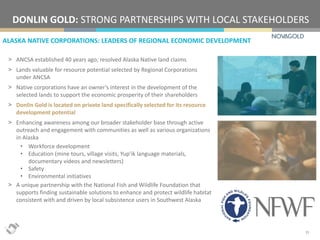 ALASKA NATIVE CORPORATIONS: LEADERS OF REGIONAL ECONOMIC DEVELOPMENT
DONLIN GOLD: STRONG PARTNERSHIPS WITH LOCAL STAKEHOLDERS
15
> ANCSA established 40 years ago; resolved Alaska Native land claims
> Lands valuable for resource potential selected by Regional Corporations
under ANCSA
> Native corporations have an owner’s interest in the development of the
selected lands to support the economic prosperity of their shareholders
> Donlin Gold is located on private land specifically selected for its resource
development potential
> Enhancing awareness among our broader stakeholder base through active
outreach and engagement with communities as well as various organizations
in Alaska
• Workforce development
• Education (mine tours, village visits, Yup’ik language materials,
documentary videos and newsletters)
• Safety
• Environmental initiatives
> A unique partnership with the National Fish and Wildlife Foundation that
supports finding sustainable solutions to enhance and protect wildlife habitat
consistent with and driven by local subsistence users in Southwest Alaska
 
