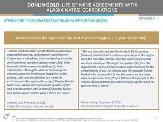 STRONG AND TIME-HONORED RELATIONSHIPS WITH STAKEHOLDERS
DONLIN GOLD: LIFE OF MINE AGREEMENTS WITH
ALASKA NATIVE CORPORATIONS
16
Donlin Gold has the support of the land owners through a 20+ year relationship
“Donlin Gold has taken great strides in planning a
responsible project, continuously working with
Calista board members, and undergoing extensive
environmental baseline studies since 1996. They
have also held numerous meetings to hear
stakeholders’ thoughts while determining the
economic and environmental feasibility of the
project...We cannot afford to say no to an
environmentally responsible project like the Donlin
Gold mine, which will improve our quality of life
and provide ample jobs, a strong financial future
and viable opportunities where there are none.”
Andrew Guy, President & CEO1
Calista Corporation (mineral owner)
“We are pleased that the Donlin Gold EIS is moving
forward. Donlin Gold's continued presence in the region
over the past two decades and the partnership which
we have developed through the updated Surface Use
Agreement, represent tremendous opportunities for the
shareholders of our 10 villages and the broader Yukon-
Kuskokwim community. It has the potential to create
jobs and financial benefits for TKC and the people in the
region, allowing them to continue living off this land for
generations to come.”
Maver Carey, President & CEO2
The Kuskokwim Corporation (surface owner)
Notes:
1) Alaska Dispatch News article dated February 13, 2016 “Donlin Gold project will improve lives in Kuskokwim country” by Andrew Guy.
2) Barrick Gold and NOVAGOLD press release dated November 30, 2015 “Barrick and NOVAGOLD Report Filing of Draft Environmental Impact Statement, Advancing Permitting for Donlin Gold”.
 