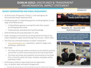 AGENCY COORDINATION AND PUBLIC INVOLVEMENT
DONLIN GOLD: DISCIPLINED & TRANSPARENT
ENVIRONMENTAL IMPACT STATEMENT
> US Army Corps of Engineers (“Corps”), is the lead agency for
Environmental Impact Statement (EIS)
> Coordinating with 11 cooperating agencies, working together at each
stage of the NEPA process
• 5 Federal/State agencies ensuring EIS meets their project
permitting/approval needs
• 6 Native groups, providing local input/knowledge
> Draft EIS filed by the Corps November 27, 2015
> Public meetings on the Draft EIS are being held by the Corps in the
Yukon-Kuskokwim region and Anchorage from January - March 2016
> The Corps has continued emphasis on public involvement
• www.donlingoldeis.com, newsletters, radio/TV, village visits,
workshops, conferences
> Next Steps:
• The Corps will accept written comments on the Draft EIS until the
close of the 5-month comment period at the end of April 2016
• The Corps will review and respond to all comments on the Draft
EIS in a Final EIS, which the Corps’ schedule anticipates will be
published in 2017
> Continuing to advance major project permit applications
(e.g., air quality, water and waste management)
Newsletter #5 – December 2015
Draft EIS Released
19
1) Alaska Dispatch News article dated February 13, 2016 “Donlin Gold project will improve lives in Kuskokwim country” by Andrew Guy.
“Donlin Gold’s proposed project is a culmination of the
extensive research performed in conjunction with input
from stakeholders, whose voices were key in shaping
the project.” Andrew Guy, Calista Corporation1
 