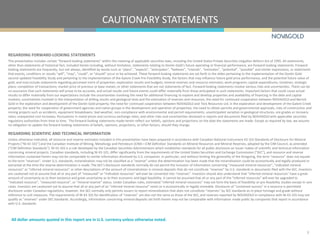 CAUTIONARY STATEMENTS
2
All dollar amounts quoted in this report are in U.S. currency unless otherwise noted.
REGARDING FORWARD-LOOKING STATEMENTS
This presentation includes certain “forward-looking statements” within the meaning of applicable securities laws, including the United States Private Securities Litigation Reform Act of 1995. All statements,
other than statements of historical fact, included herein including, without limitation, statements relating to Donlin Gold’s future operating or financial performance, are forward-looking statements. Forward-
looking statements are frequently, but not always, identified by words such as “plans”, “expects”, “anticipates”, “believes”, “intends”, “estimates”, “potential”, “possible” and similar expressions, or statements
that events, conditions or results “will”, “may”, “could”, or “should” occur or be achieved. These forward-looking statements are set forth in the slides pertaining to the implementation of the Donlin Gold
second updated Feasibility Study and pertaining to the implementation of the Galore Creek Pre-Feasibility Study, the factors that may influence future gold price performance, and the potential future value of
gold, and may include statements regarding perceived merit of properties; exploration results and budgets; mineral reserves and resource estimates; work programs; capital expenditures; timelines; strategic
plans; completion of transactions; market price of precious or base metals; or other statements that are not statements of fact. Forward-looking statements involve various risks and uncertainties. There can be
no assurance that such statements will prove to be accurate, and actual results and future events could differ materially from those anticipated in such statements. Important factors that could cause actual
results to differ materially from our expectations include the uncertainties involving the need for additional financing to explore and develop properties and availability of financing in the debt and capital
markets; uncertainties involved in the interpretation of drilling results and geological tests and the estimation of reserves and resources; the need for continued cooperation between NOVAGOLD and Barrick
Gold in the exploration and development of the Donlin Gold property; the need for continued cooperation between NOVAGOLD and Teck Resources Ltd. in the exploration and development of the Galore Creek
property; the need for cooperation of government agencies and native groups in the development and operation of properties; the need to obtain permits and governmental approvals; risks of construction and
mining projects such as accidents, equipment breakdowns, bad weather, non-compliance with environmental and permit requirements, unanticipated variation in geological structures, ore grades or recovery
rates; unexpected cost increases; fluctuations in metal prices and currency exchange rates; and other risks and uncertainties disclosed in reports and documents filed by NOVAGOLD with applicable securities
regulatory authorities from time to time. The forward-looking statements made herein reflect our beliefs, opinions and projections on the date the statements are made. Except as required by law, we assume
no obligation to update the forward-looking statements of beliefs, opinions, projections, or other factors, should they change.
REGARDING SCIENTIFIC AND TECHNICAL INFORMATION
Unless otherwise indicated, all resource and reserve estimates included in this presentation have been prepared in accordance with Canadian National Instrument 43-101 Standards of Disclosure for Mineral
Projects (“NI 43-101”) and the Canadian Institute of Mining, Metallurgy and Petroleum (CIM)—CIM Definition Standards on Mineral Resources and Mineral Reserves, adopted by the CIM Council, as amended
(“CIM Definition Standards”). NI 43-101 is a rule developed by the Canadian Securities Administrators which establishes standards for all public disclosure an issuer makes of scientific and technical information
concerning mineral projects. Canadian standards, including NI 43-101, differ significantly from the requirements of the United States Securities and Exchange Commission ("SEC”), and resource and reserve
information contained herein may not be comparable to similar information disclosed by U.S. companies. In particular, and without limiting the generality of the foregoing, the term "resource” does not equate
to the term "reserves”. Under U.S. standards, mineralization may not be classified as a "reserve” unless the determination has been made that the mineralization could be economically and legally produced or
extracted at the time the reserve determination is made. The SEC's disclosure standards normally do not permit the inclusion of information concerning "measured mineral resources”, "indicated mineral
resources” or "inferred mineral resources” or other descriptions of the amount of mineralization in mineral deposits that do not constitute "reserves” by U.S. standards in documents filed with the SEC. Investors
are cautioned not to assume that all or any part of “measured” or “indicated resources” will ever be converted into “reserves”. Investors should also understand that "inferred mineral resources” have a great
amount of uncertainty as to their existence and great uncertainty as to their economic and legal feasibility. It cannot be assumed that all or any part of the “inferred resources” will ever be upgraded to
“indicated resource”, “measured resource”, or “mineral reserve” status. Under Canadian rules, estimated "inferred mineral resources” may not form the basis of feasibility or pre-feasibility studies except in rare
cases. Investors are cautioned not to assume that all or any part of an "inferred mineral resource” exists or is economically or legally mineable. Disclosure of "contained ounces” in a resource is permitted
disclosure under Canadian regulations; however, the SEC normally only permits issuers to report mineralization that does not constitute "reserves” by SEC standards as in-place tonnage and grade without
reference to unit measures. The requirements of NI 43-101 for identification of "reserves” are also not the same as those of the SEC, and reserves reported by NOVAGOLD in compliance with NI 43-101 may not
qualify as "reserves” under SEC standards. Accordingly, information concerning mineral deposits set forth herein may not be comparable with information made public by companies that report in accordance
with U.S. standards.
 