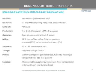 DONLIN GOLD SLATED TO BE A STATE-OF-THE-ART SIGNIFICANT MINE
DONLIN GOLD: PROJECT HIGHLIGHTS
Reserves: 33.9 Moz Au (505M tonnes ore)1
Resources: 5.1 Moz M&I (excluding P&P) and 6.0 Moz Inferred1
Mine Life: ~27 years
Production: Year 1-5,1.5 Moz/year; LOM,1.1 Moz/year
Operation: Open-pit, conventional truck & shovel
Milling: 53.5k tonnes/day, sulfide flotation, pressure
oxidation (POX), carbon-in-leach recovery (CIL)
Strip ratio: 5.5 = 2.8B tonnes waste rock
Tailings: Fully lined storage facility
Power: 153MW average site-generated load, fueled by natural gas
transported via a 315-mile pipeline
Logistics: All consumables supplied by Kuskokwim River transportation
system with port near Jungjuk Creek
1) See “Cautionary Note Concerning Reserve & Resource Estimates” and “Reserve and Resource Base” table with footnotes.
27
 