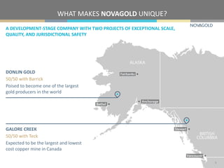 WHAT MAKES NOVAGOLD UNIQUE?
A DEVELOPMENT-STAGE COMPANY WITH TWO PROJECTS OF EXCEPTIONAL SCALE,
QUALITY, AND JURISDICTIONAL SAFETY
3
DONLIN GOLD
50/50 with Barrick
Poised to become one of the largest
gold producers in the world
GALORE CREEK
50/50 with Teck
Expected to be the largest and lowest
cost copper mine in Canada
 