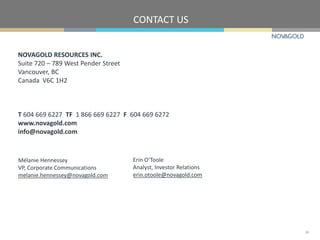 NOVAGOLD RESOURCES INC.
Suite 720 – 789 West Pender Street
Vancouver, BC
Canada V6C 1H2
T 604 669 6227 TF 1 866 669 6227 F 604 669 6272
www.novagold.com
info@novagold.com
Mélanie Hennessey
VP, Corporate Communications
melanie.hennessey@novagold.com
Erin O’Toole
Analyst, Investor Relations
erin.otoole@novagold.com
CONTACT US
35
 