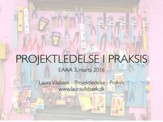 EAAA 3. marts 2016
LauraVilsbaek - Projektledelse i Praksis
www.lauravilsbaek.dk
PROJEKTLEDELSE I PRAKSIS
 