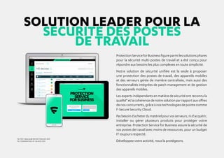SOLUTION LEADER POUR LA
SECURITE DES POSTES
DE TRAVAIL
ProtectionServiceforBusinessfigureparmilessolutionsphares
pour la sécurité multi-postes de travail et a été conçu pour
répondre aux besoins les plus complexes en toute simplicité.
Notre solution de sécurité unifiée est la seule à proposer
une protection des postes de travail, des appareils mobiles
et des serveurs gérée de manière centralisée, mais aussi des
fonctionnalités intégrées de patch management et de gestion
des appareils mobiles.
Les experts indépendants en matière de sécurité ont reconnu la
qualité* et la cohérence de notre solution par rapport aux offres
denosconcurrents,grâceànostechnologiesdepointecomme
F-Secure Security Cloud.
Pasbesoind'acheterdumatérielpourvosserveurs,nid'acquérir,
installer ou gérer plusieurs produits pour protéger votre
entreprise. Protection Service for Business assure la sécurité de
vos postes de travail avec moins de ressources, pour un budget
IT toujours respecté.
Développez votre activité, nous la protégeons.
*AV-TEST: MEILLEURE PROTECTION 2011-2014
*AV-COMPARATIVES: N° 1 de 2010-2014
 